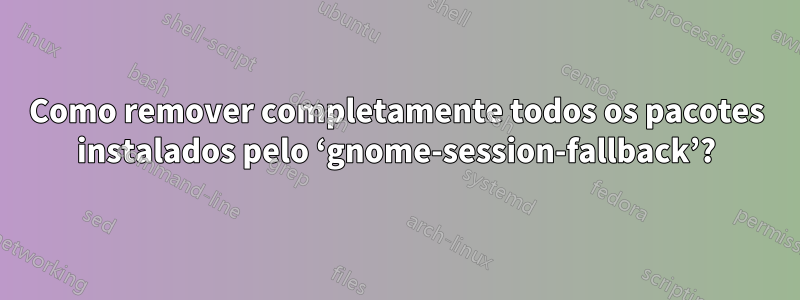 Como remover completamente todos os pacotes instalados pelo ‘gnome-session-fallback’?