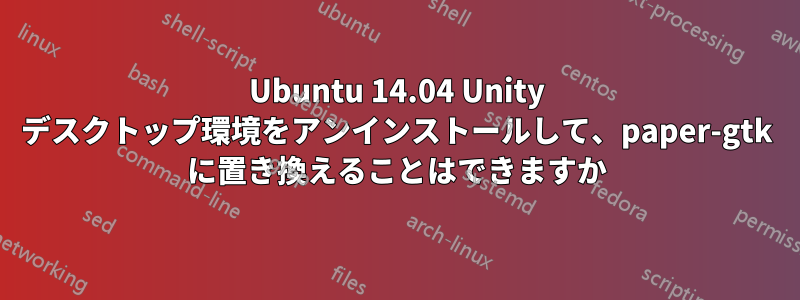 Ubuntu 14.04 Unity デスクトップ環境をアンインストールして、paper-gtk に置き換えることはできますか