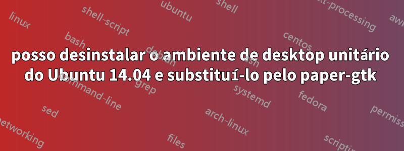 posso desinstalar o ambiente de desktop unitário do Ubuntu 14.04 e substituí-lo pelo paper-gtk