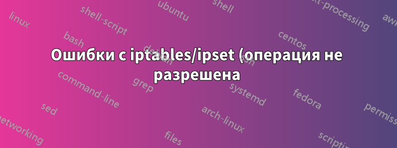 Ошибки с iptables/ipset (операция не разрешена) при попытке заблокировать китайские IP-адреса