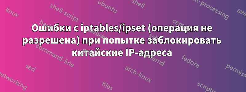 Ошибки с iptables/ipset (операция не разрешена) при попытке заблокировать китайские IP-адреса