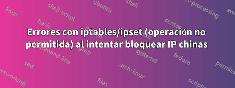 Errores con iptables/ipset (operación no permitida) al intentar bloquear IP chinas