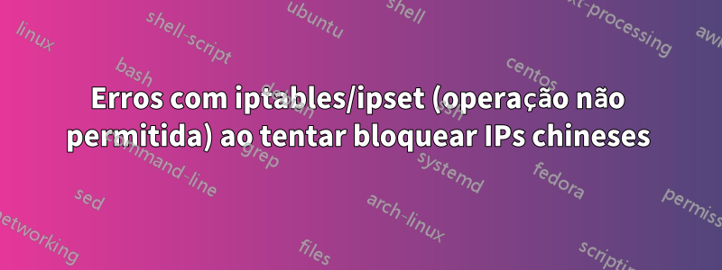 Erros com iptables/ipset (operação não permitida) ao tentar bloquear IPs chineses