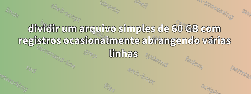 dividir um arquivo simples de 60 GB com registros ocasionalmente abrangendo várias linhas 