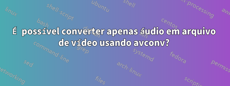 É possível converter apenas áudio em arquivo de vídeo usando avconv?