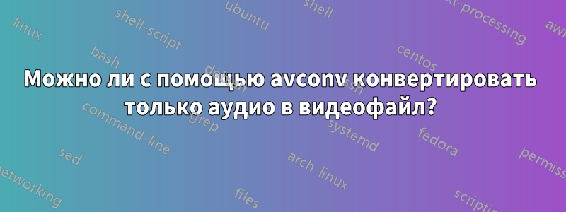 Можно ли с помощью avconv конвертировать только аудио в видеофайл?