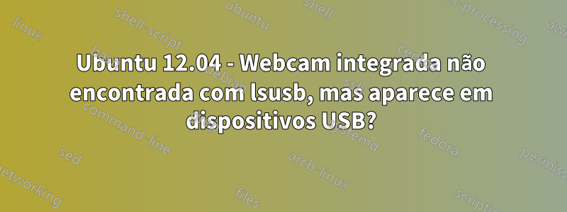 Ubuntu 12.04 - Webcam integrada não encontrada com lsusb, mas aparece em dispositivos USB?