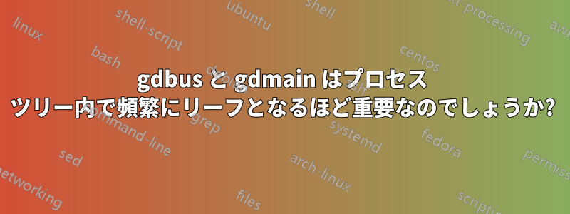 gdbus と gdmain はプロセス ツリー内で頻繁にリーフとなるほど重要なのでしょうか?