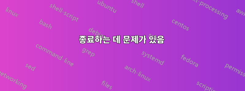 종료하는 데 문제가 있음