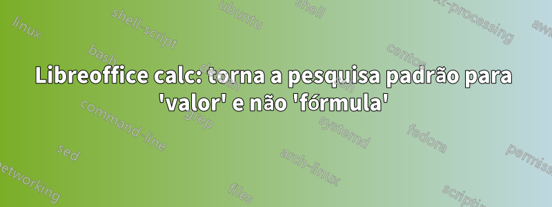 Libreoffice calc: torna a pesquisa padrão para 'valor' e não 'fórmula'