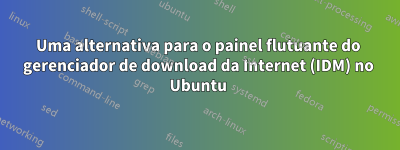 Uma alternativa para o painel flutuante do gerenciador de download da Internet (IDM) no Ubuntu