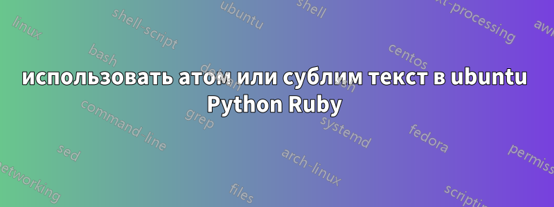 использовать атом или сублим текст в ubuntu Python Ruby