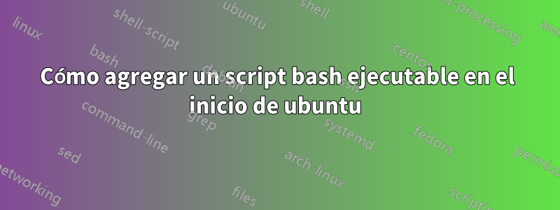 Cómo agregar un script bash ejecutable en el inicio de ubuntu 