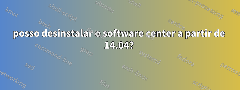 posso desinstalar o software center a partir de 14.04?