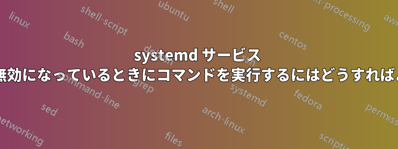 systemd サービス ユニットが無効になっているときにコマンドを実行するにはどうすればよいですか?