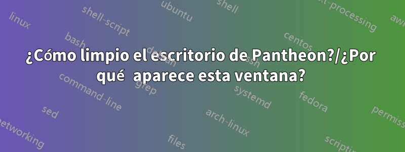 ¿Cómo limpio el escritorio de Pantheon?/¿Por qué aparece esta ventana?