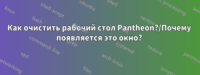 Как очистить рабочий стол Pantheon?/Почему появляется это окно?