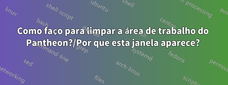 Como faço para limpar a área de trabalho do Pantheon?/Por que esta janela aparece?