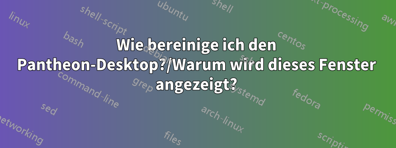 Wie bereinige ich den Pantheon-Desktop?/Warum wird dieses Fenster angezeigt?