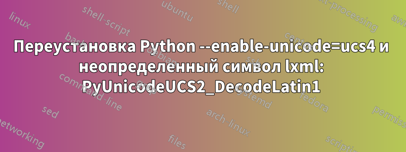 Переустановка Python --enable-unicode=ucs4 и неопределенный символ lxml: PyUnicodeUCS2_DecodeLatin1