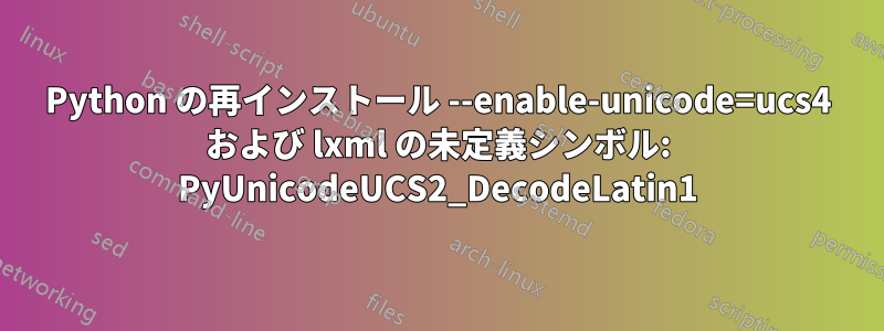 Python の再インストール --enable-unicode=ucs4 および lxml の未定義シンボル: PyUnicodeUCS2_DecodeLatin1