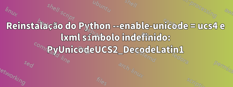 Reinstalação do Python --enable-unicode = ucs4 e lxml símbolo indefinido: PyUnicodeUCS2_DecodeLatin1