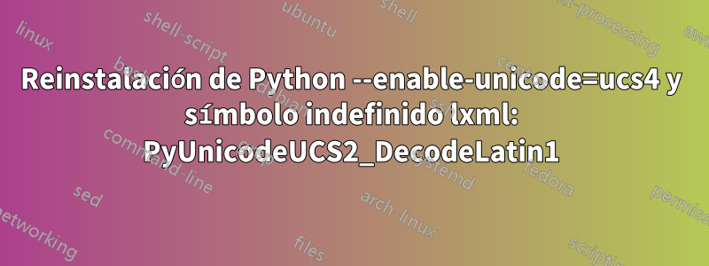 Reinstalación de Python --enable-unicode=ucs4 y símbolo indefinido lxml: PyUnicodeUCS2_DecodeLatin1