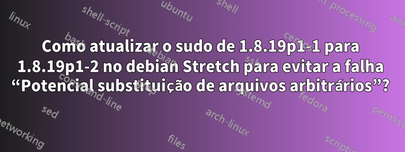 Como atualizar o sudo de 1.8.19p1-1 para 1.8.19p1-2 no debian Stretch para evitar a falha “Potencial substituição de arquivos arbitrários”?