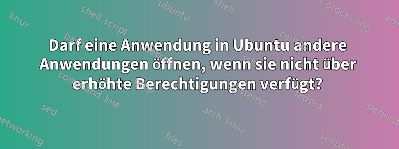 Darf eine Anwendung in Ubuntu andere Anwendungen öffnen, wenn sie nicht über erhöhte Berechtigungen verfügt?