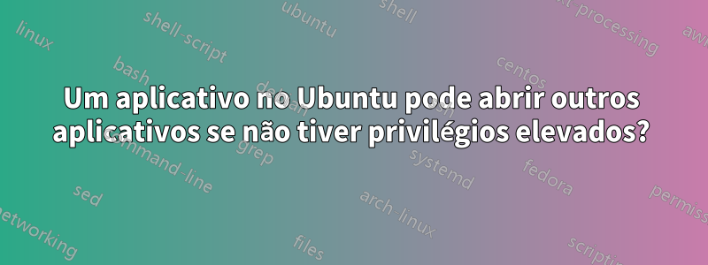 Um aplicativo no Ubuntu pode abrir outros aplicativos se não tiver privilégios elevados?