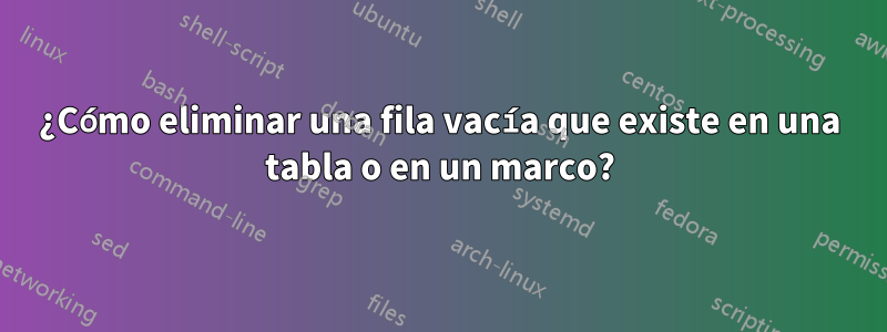 ¿Cómo eliminar una fila vacía que existe en una tabla o en un marco?