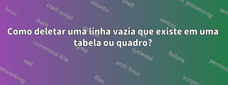 Como deletar uma linha vazia que existe em uma tabela ou quadro?