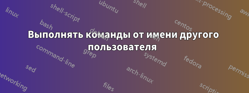 Выполнять команды от имени другого пользователя 