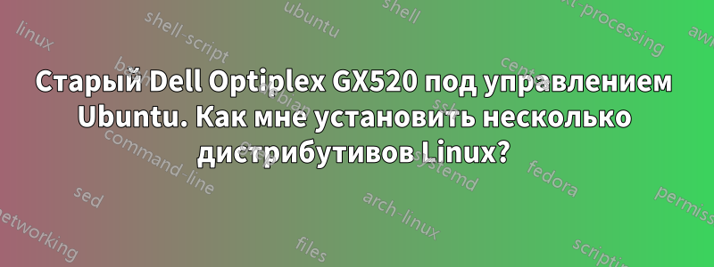 Старый Dell Optiplex GX520 под управлением Ubuntu. Как мне установить несколько дистрибутивов Linux?