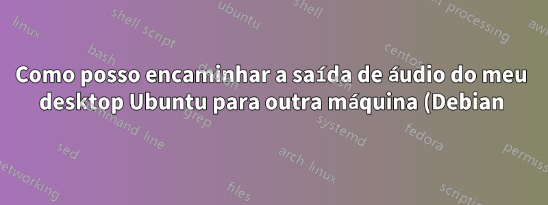 Como posso encaminhar a saída de áudio do meu desktop Ubuntu para outra máquina (Debian)?