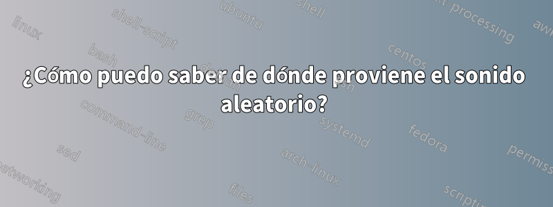 ¿Cómo puedo saber de dónde proviene el sonido aleatorio?