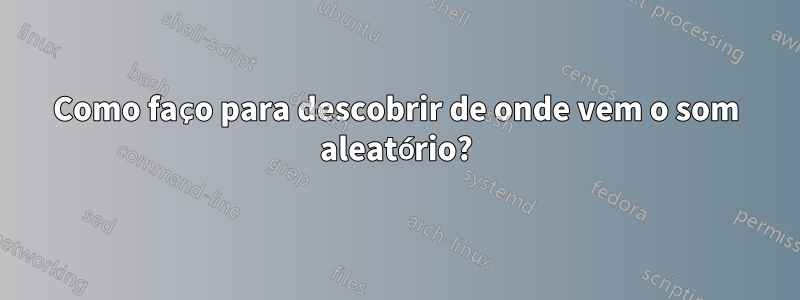 Como faço para descobrir de onde vem o som aleatório?