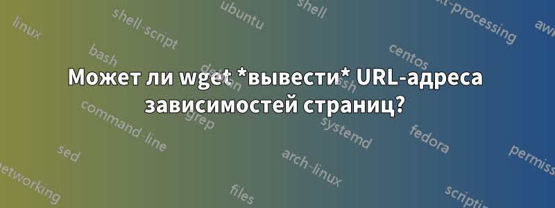 Может ли wget *вывести* URL-адреса зависимостей страниц?