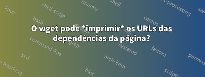 O wget pode *imprimir* os URLs das dependências da página?