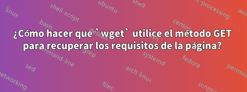 ¿Cómo hacer que `wget` utilice el método GET para recuperar los requisitos de la página?