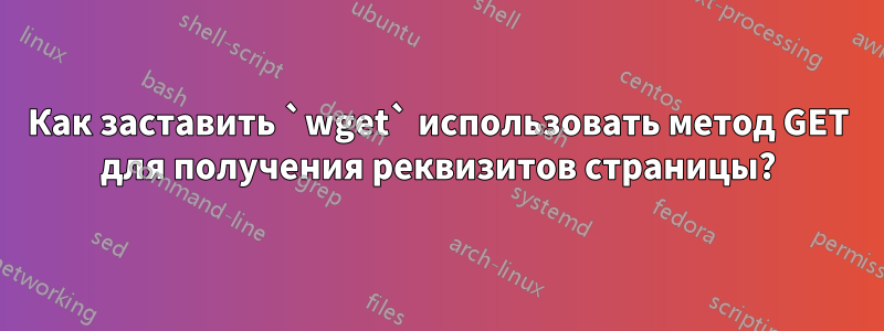 Как заставить `wget` использовать метод GET для получения реквизитов страницы?