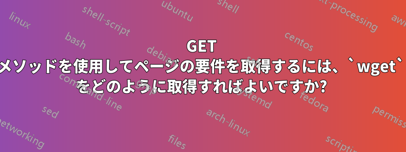 GET メソッドを使用してページの要件を取得するには、`wget` をどのように取得すればよいですか?