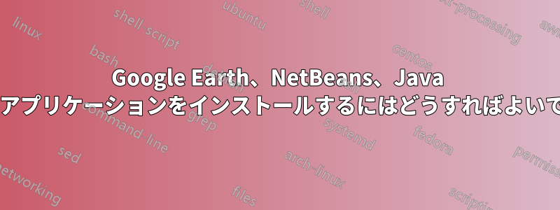 Google Earth、NetBeans、Java などのアプリケーションをインストールするにはどうすればよいですか?