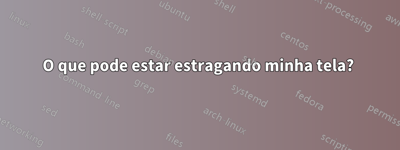 O que pode estar estragando minha tela?