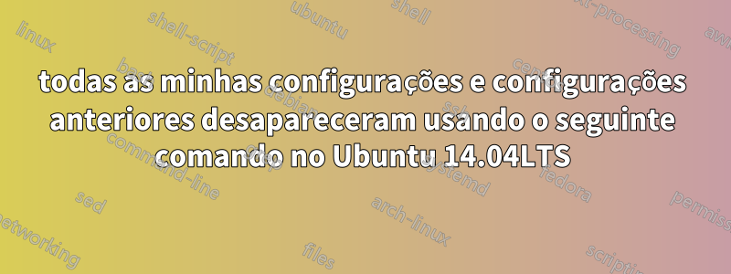 todas as minhas configurações e configurações anteriores desapareceram usando o seguinte comando no Ubuntu 14.04LTS