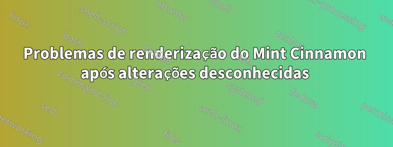 Problemas de renderização do Mint Cinnamon após alterações desconhecidas