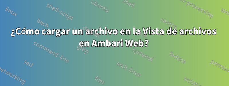 ¿Cómo cargar un archivo en la Vista de archivos en Ambari Web?