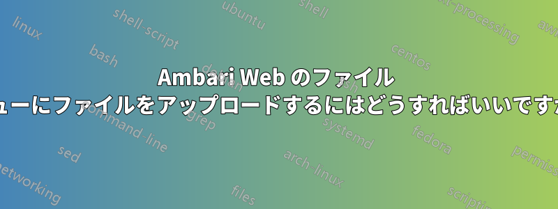 Ambari Web のファイル ビューにファイルをアップロードするにはどうすればいいですか?