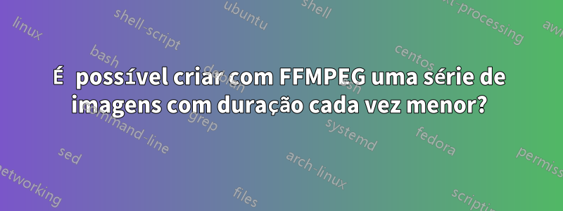 É possível criar com FFMPEG uma série de imagens com duração cada vez menor?