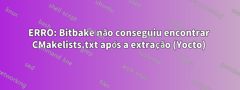 ERRO: Bitbake não conseguiu encontrar CMakelists.txt após a extração (Yocto)